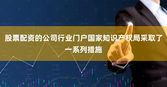 股票配资的公司行业门户国家知识产权局采取了一系列措施