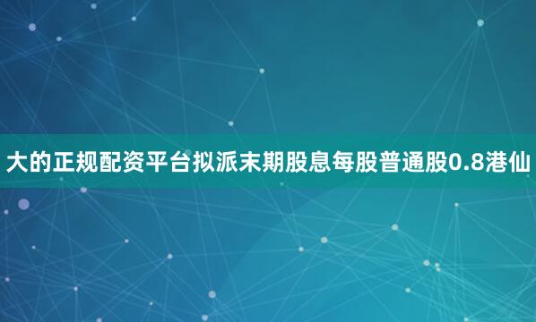 大的正规配资平台拟派末期股息每股普通股0.8港仙