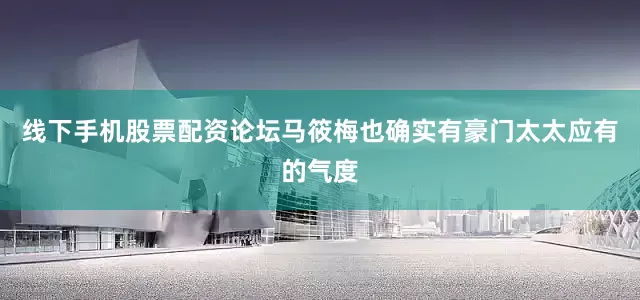 线下手机股票配资论坛马筱梅也确实有豪门太太应有的气度