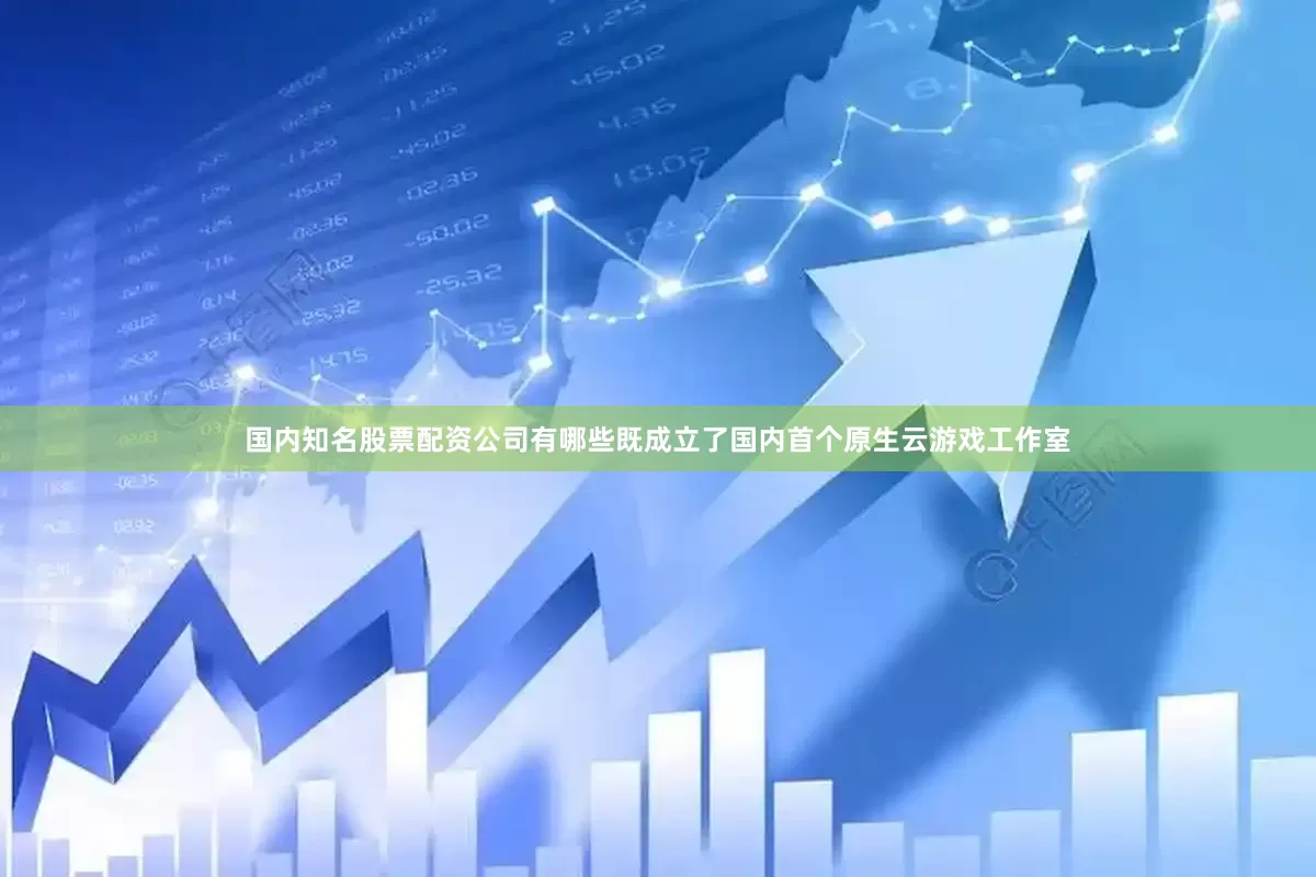 国内知名股票配资公司有哪些既成立了国内首个原生云游戏工作室