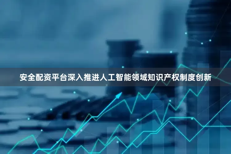安全配资平台深入推进人工智能领域知识产权制度创新