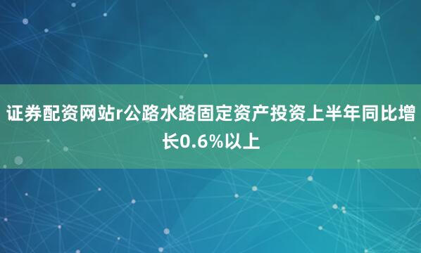 证券配资网站r公路水路固定资产投资上半年同比增长0.6%以上