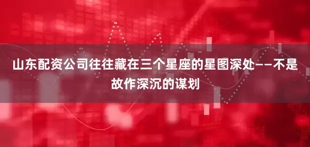 山东配资公司往往藏在三个星座的星图深处——不是故作深沉的谋划