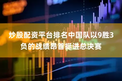 炒股配资平台排名中国队以9胜3负的战绩昂首挺进总决赛
