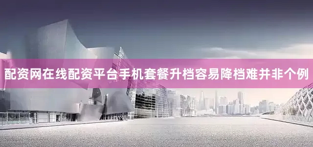 配资网在线配资平台手机套餐升档容易降档难并非个例