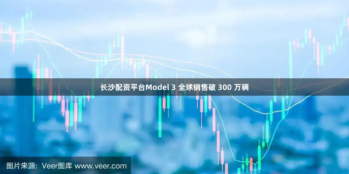 长沙配资平台Model 3 全球销售破 300 万辆