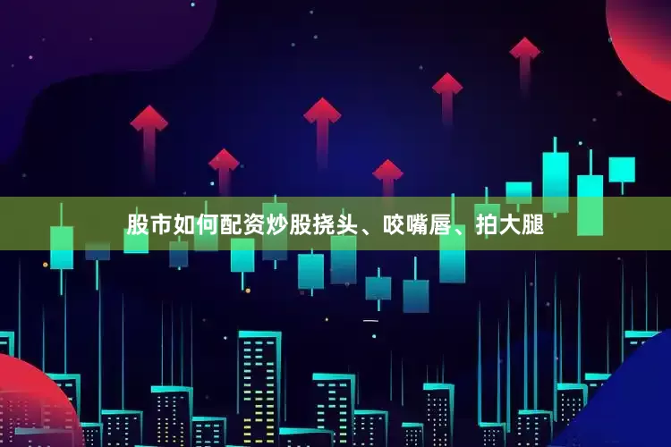 股市如何配资炒股挠头、咬嘴唇、拍大腿