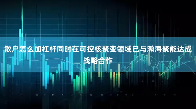 散户怎么加杠杆同时在可控核聚变领域已与瀚海聚能达成战略合作