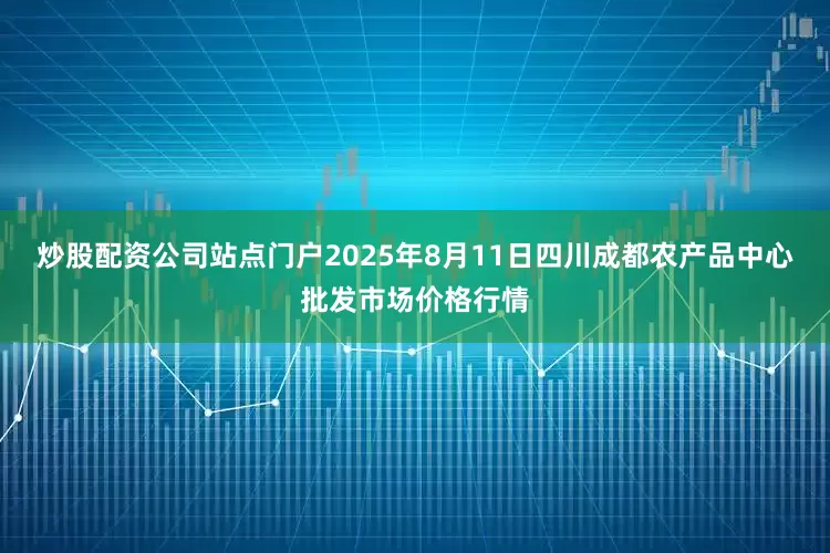 炒股配资公司站点门户2025年8月11日四川成都农产品中心批发市场价格行情