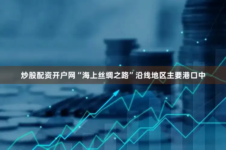 炒股配资开户网“海上丝绸之路”沿线地区主要港口中