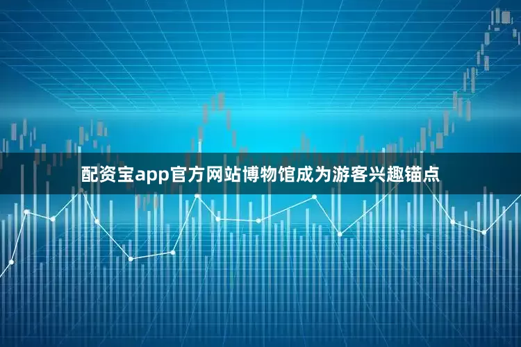 配资宝app官方网站博物馆成为游客兴趣锚点